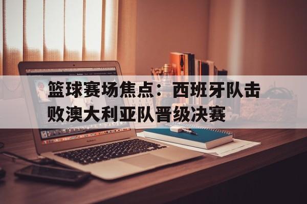 关于篮球赛场焦点:西班牙队击败澳大利亚队晋级决赛的信息